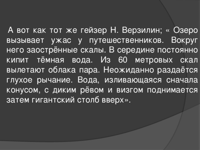  А вот как тот же гейзер Н. Верзилин; « Озеро вызывает ужас у путешественников. Вокруг него заострённые скалы. В середине постоянно кипит тёмная вода. Из 60 метровых скал вылетают облака пара. Неожиданно раздаётся глухое рычание. Вода, изливающаяся сначала конусом, с диким рёвом и визгом поднимается затем гигантский столб вверх». 