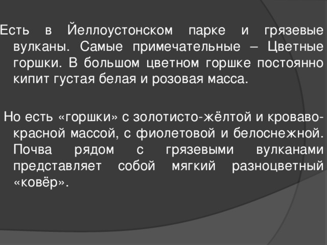 Есть в Йеллоустонском парке и грязевые вулканы. Самые примечательные – Цветные горшки. В большом цветном горшке постоянно кипит густая белая и розовая масса.  Но есть «горшки» с золотисто-жёлтой и кроваво-красной массой, с фиолетовой и белоснежной. Почва рядом с грязевыми вулканами представляет собой мягкий разноцветный «ковёр». 