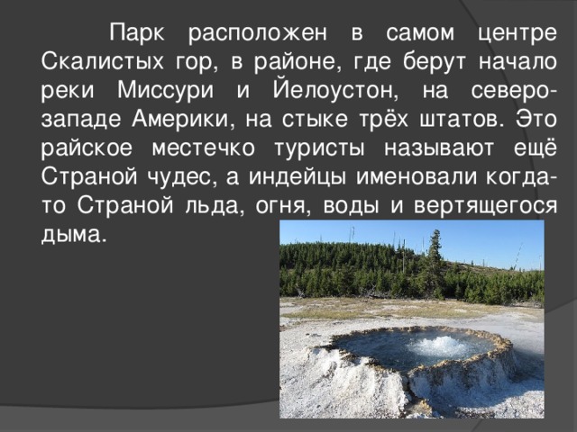  Парк расположен в самом центре Скалистых гор, в районе, где берут начало реки Миссури и Йелоустон, на северо-западе Америки, на стыке трёх штатов. Это райское местечко туристы называют ещё Страной чудес, а индейцы именовали когда-то Страной льда, огня, воды и вертящегося дыма. 