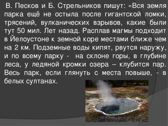  В. Песков и Б. Стрельников пишут: «Вся земля парка ещё не остыла после гигантской ломки, трясений, вулканических взрывов, какие были тут 50 мил. Лет назад. Расплав магмы подходит в Йелоустоне к земной коре местами ближе чем на 2 км. Подземные воды кипят, рвутся наружу, и по всему парку - на склоне горы, в глубине леса, у ледяной кромки озера – клубится пар. Весь парк, если глянуть с места повыше, - в белых султанах. 