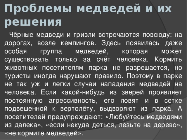 Проблемы медведей и их решения  Чёрные медведи и гризли встречаются повсюду: на дорогах, возле кемпингов. Здесь появилась даже особая группа медведей, которая может существовать только за счёт человека. Кормить животных посетителям парка не разрешается, но туристы иногда нарушают правило. Поэтому в парке не так уж и легки случаи нападения медведей на человека. Если какой-нибудь из зверей проявляет постоянную агрессивность, его ловят и в сетке подвешенной к вертолёту, выдворяют из парка. А посетителей предупреждают: «Любуйтесь медведями из далека», «если некуда деться, лезьте на дерево», «не кормите медведей». 