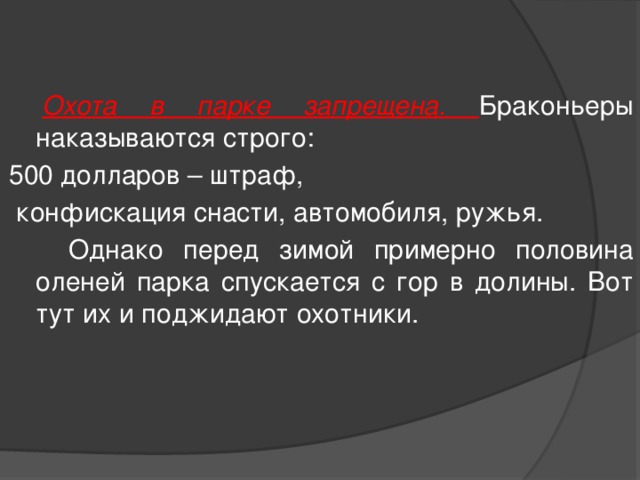  Охота в парке запрещена. Браконьеры наказываются строго: 500 долларов – штраф,  конфискация снасти, автомобиля, ружья.  Однако перед зимой примерно половина оленей парка спускается с гор в долины. Вот тут их и поджидают охотники. 