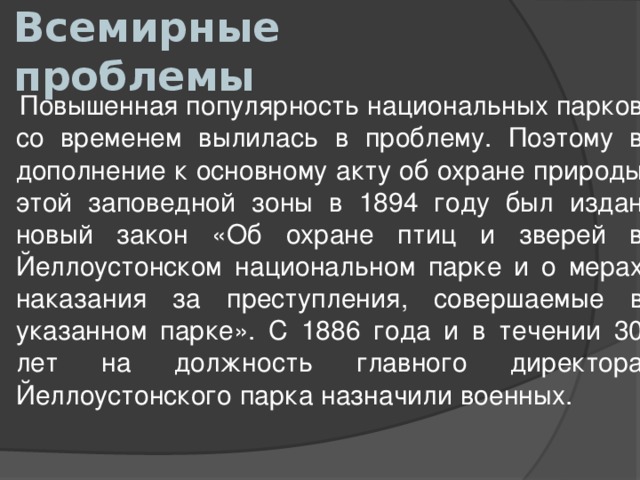 Всемирные проблемы  Повышенная популярность национальных парков со временем вылилась в проблему. Поэтому в дополнение к основному акту об охране природы этой заповедной зоны в 1894 году был издан новый закон «Об охране птиц и зверей в Йеллоустонском национальном парке и о мерах наказания за преступления, совершаемые в указанном парке». С 1886 года и в течении 30 лет на должность главного директора Йеллоустонского парка назначили военных. 