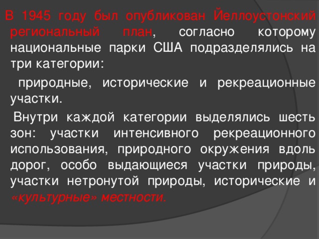  В 1945 году был опубликован Йеллоустонский региональный план , согласно которому национальные парки США подразделялись на три категории:  природные, исторические и рекреационные участки.  Внутри каждой категории выделялись шесть зон: участки интенсивного рекреационного использования, природного окружения вдоль дорог, особо выдающиеся участки природы, участки нетронутой природы, исторические и «культурные» местности. 