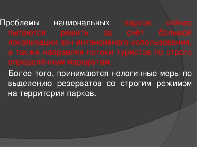 Проблемы национальных парков сейчас пытаются решить за счёт большой локализации зон интенсивного использования, а также направляя потоки туристов по строго определённым маршрутам.   Более того, принимаются нелогичные меры по выделению резерватов со строгим режимом на территории парков. 