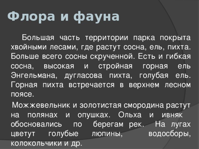Флора и фауна  Большая часть территории парка покрыта хвойными лесами, где растут сосна, ель, пихта. Больше всего сосны скрученной. Есть и гибкая сосна, высокая и стройная горная ель Энгельмана, дугласова пихта, голубая ель. Горная пихта встречается в верхнем лесном поясе.  Можжевельник и золотистая смородина растут на полянах и опушках. Ольха и ивняк обосновались по берегам рек. На лугах цветут голубые люпины, водосборы, колокольчики и др. 