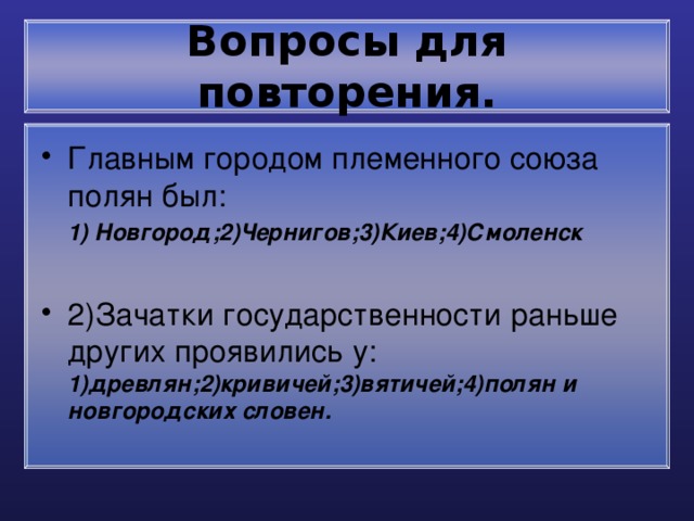 Вопросы для повторения. Главным городом племенного союза полян был:  1) Новгород;2)Чернигов;3)Киев;4)Смоленск 2)Зачатки государственности раньше других проявились у: 1)древлян;2)кривичей;3)вятичей;4)полян и новгородских словен. 