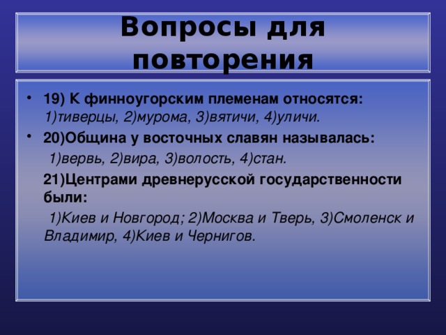 Вопросы для повторения 19) К финноугорским племенам относятся: 1)тиверцы, 2)мурома, 3)вятичи, 4)уличи. 20)Община у восточных славян называлась:  1)вервь, 2)вира, 3)волость, 4)стан.  21)Центрами древнерусской государственности были:  1)Киев и Новгород; 2)Москва и Тверь, 3)Смоленск и Владимир, 4)Киев и Чернигов.  