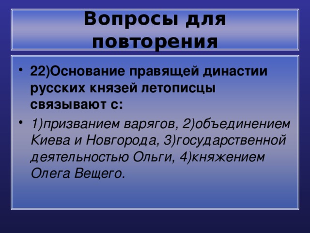 Вопросы для повторения 22)Основание правящей династии русских князей летописцы связывают с: 1)призванием варягов, 2)объединением Киева и Новгорода, 3)государственной деятельностью Ольги, 4)княжением Олега Вещего. 