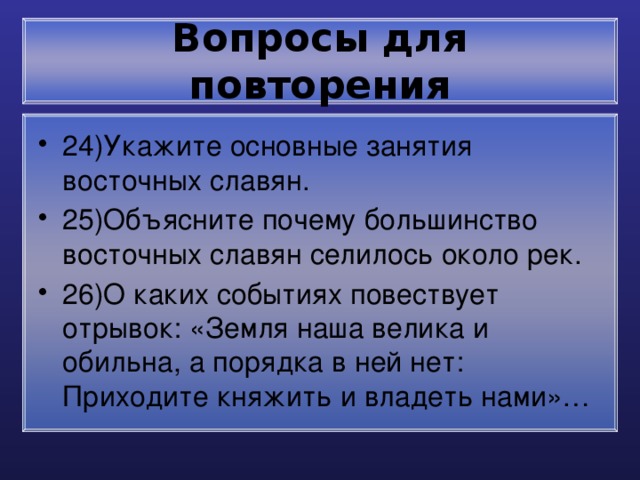 Вопросы для повторения 24)Укажите основные занятия восточных славян. 25)Объясните почему большинство восточных славян селилось около рек. 26)О каких событиях повествует отрывок: «Земля наша велика и обильна, а порядка в ней нет: Приходите княжить и владеть нами»… 