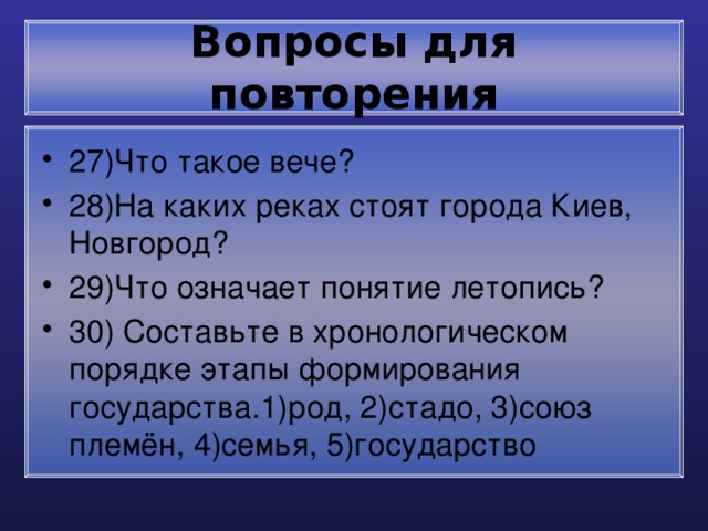 Вопросы для повторения 27)Что такое вече? 28)На каких реках стоят города Киев, Новгород? 29)Что означает понятие летопись? 30) Составьте в хронологическом порядке этапы формирования государства.1)род, 2)стадо, 3)союз племён, 4)семья, 5)государство 