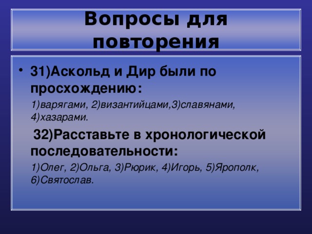 Вопросы для повторения 31)Аскольд и Дир были по просхождению:  1)варягами, 2)византийцами,3)славянами, 4)хазарами.  32)Расставьте в хронологической последовательности:  1)Олег, 2)Ольга, 3)Рюрик, 4)Игорь, 5)Ярополк, 6)Святослав. 