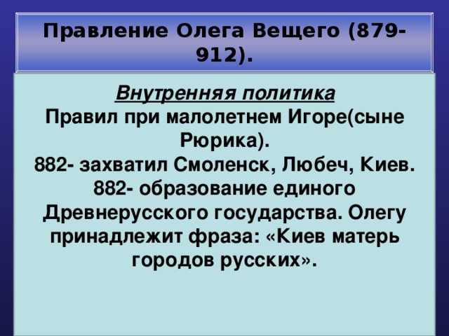 Правление Олега Вещего (879-912). Внутренняя политика Правил при малолетнем Игоре(сыне Рюрика). 882- захватил Смоленск, Любеч, Киев. 882- образование единого Древнерусского государства. Олегу принадлежит фраза: «Киев матерь городов русских».    