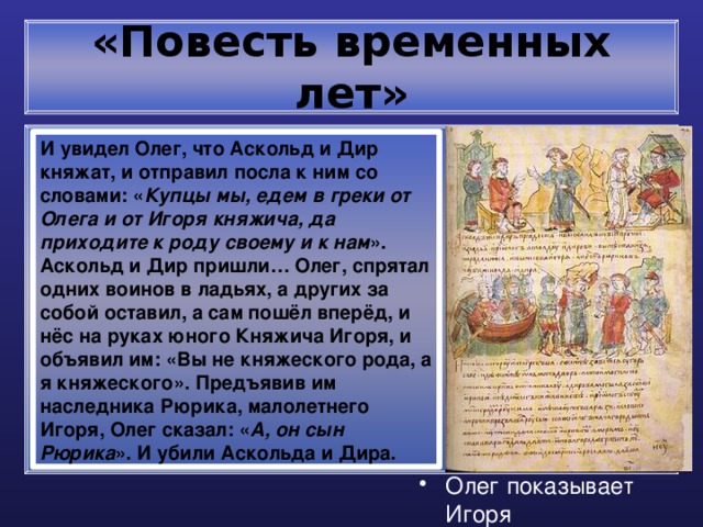 «Повесть временных лет» И увидел Олег, что Аскольд и Дир княжат, и отправил посла к ним со словами: « Купцы мы, едем в греки от Олега и от Игоря княжича, да приходите к роду своему и к нам ». Аскольд и Дир пришли… Олег, спрятал одних воинов в ладьях, а других за собой оставил, а сам пошёл вперёд, и нёс на руках юного Княжича Игоря, и объявил им: «Вы не княжеского рода, а я княжеского». Предъявив им наследника Рюрика, малолетнего Игоря, Олег сказал: « А, он сын Рюрика ». И убили Аскольда и Дира. Олег показывает Игоря 