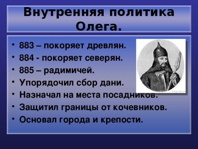 Внутренняя политика Олега. 883 – покоряет древлян. 884 - покоряет северян. 885 – радимичей. Упорядочил сбор дани. Назначал на места посадников. Защитил границы от кочевников. Основал города и крепости. 