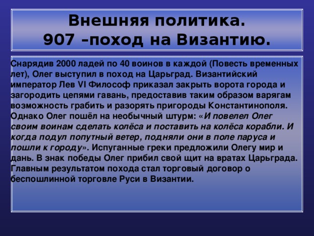 Внешняя политика.  907 –поход на Византию. Снарядив 2000 ладей по 40 воинов в каждой (Повесть временных лет), Олег выступил в поход на Царьград. Византийский император Лев VI Философ приказал закрыть ворота города и загородить цепями гавань, предоставив таким образом варягам возможность грабить и разорять пригороды Константинополя. Однако Олег пошёл на необычный штурм: « И повелел Олег своим воинам сделать колёса и поставить на колёса корабли. И когда подул попутный ветер, подняли они в поле паруса и пошли к городу ». Испуганные греки предложили Олегу мир и дань. В знак победы Олег прибил свой щит на вратах Царьграда. Главным результатом похода стал торговый договор о беспошлинной торговле Руси в Византии. 