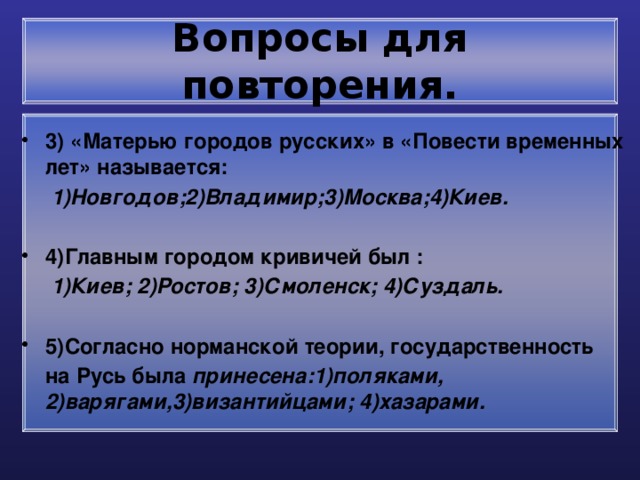 Вопросы для повторения. 3) «Матерью городов русских» в «Повести временных лет» называется:  1)Новгодов;2)Владимир;3)Москва;4)Киев.  4)Главным городом кривичей был :  1)Киев; 2)Ростов; 3)Смоленск; 4)Суздаль.  5)Согласно норманской теории, государственность  на Русь была принесена:1)поляками, 2)варягами,3)византийцами; 4)хазарами. 