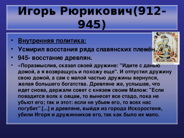 Игорь Рюрикович(912-945) Внутренняя политика: Усмирил восстания ряда славянских племён. 945- восстание древлян. «Поразмыслив, сказал своей дружине: 
