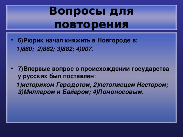 Вопросы для повторения 6)Рюрик начал княжить в Новгороде в:  1)860; 2)862; 3)882; 4)907. 7)Впервые вопрос о происхождении государства у русских был поставлен :  1)историком Геродотом, 2)летописцем Нестором; 3)Миллером и Байером; 4)Ломоносовым . 