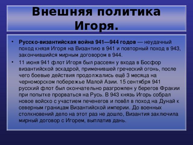 Внешняя политика Игоря. Русско-византийская война 941—944 годов — неудачный поход князя Игоря на Византию в 941 и повторный поход в 943, закончившийся мирным договором в 944. 11 июня 941 флот Игоря был рассеян у входа в Босфор византийской эскадрой, применившей греческий огонь, после чего боевые действия продолжались ещё 3 месяца на черноморском побережье Малой Азии. 15 сентября 941 русский флот был окончательно разгромлен у берегов Фракии при попытке прорваться на Русь. В 943 князь Игорь собрал новое войско с участием печенегов и повёл в поход на Дунай к северным границам Византийской империи. До военных столкновений дело на этот раз не дошло, Византия заключила мирный договор с Игорем, выплатив дань. 