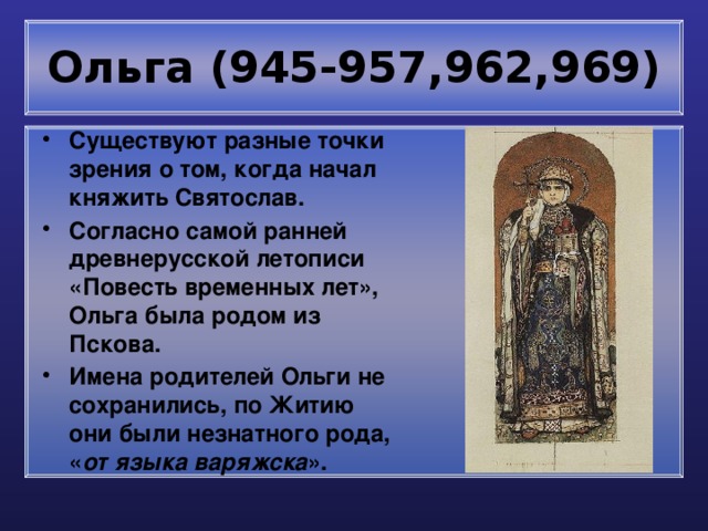 Ольга (945-957,962,969) Существуют разные точки зрения о том, когда начал княжить Святослав. Согласно самой ранней древнерусской летописи «Повесть временных лет», Ольга была родом из Пскова. Имена родителей Ольги не сохранились, по Житию они были незнатного рода, « от языка варяжска ». 