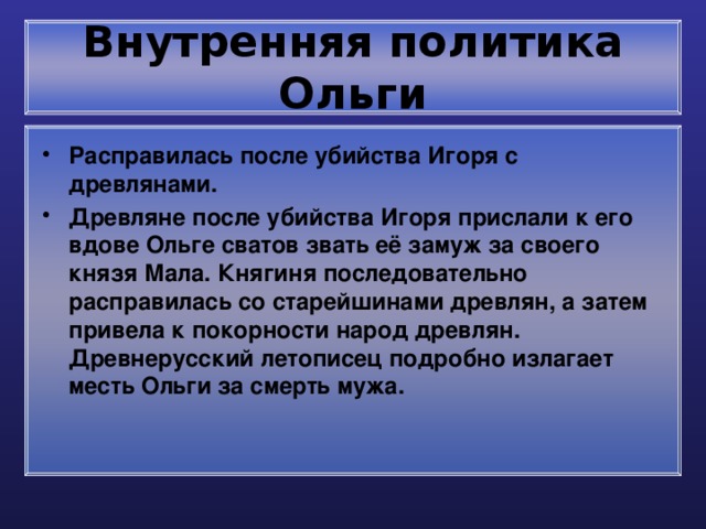 Внутренняя политика Ольги Расправилась после убийства Игоря с древлянами. Древляне после убийства Игоря прислали к его вдове Ольге сватов звать её замуж за своего князя Мала. Княгиня последовательно расправилась со старейшинами древлян, а затем привела к покорности народ древлян. Древнерусский летописец подробно излагает месть Ольги за смерть мужа. 