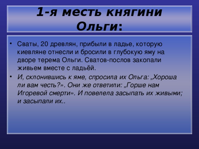 1-я месть княгини Ольги : Сваты, 20 древлян, прибыли в ладье, которую киевляне отнесли и бросили в глубокую яму на дворе терема Ольги. Сватов-послов закопали живьем вместе с ладьёй. И, склонившись к яме, спросила их Ольга: „Хороша ли вам честь?». Они же ответили: „Горше нам Игоревой смерти». И повелела засыпать их живыми; и засыпали их.. 