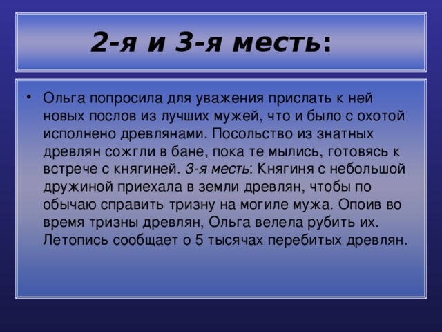 2-я и 3-я месть :  Ольга попросила для уважения прислать к ней новых послов из лучших мужей, что и было с охотой исполнено древлянами. Посольство из знатных древлян сожгли в бане, пока те мылись, готовясь к встрече с княгиней. 3-я месть : Княгиня с небольшой дружиной приехала в земли древлян, чтобы по обычаю справить тризну на могиле мужа. Опоив во время тризны древлян, Ольга велела рубить их. Летопись сообщает о 5 тысячах перебитых древлян. 