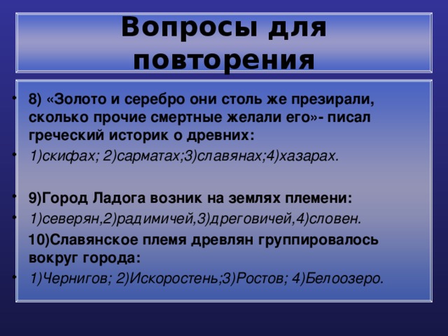 Вопросы для повторения 8) «Золото и серебро они столь же презирали, сколько прочие смертные желали его»- писал греческий историк о древних: 1)скифах; 2)сарматах;3)славянах;4)хазарах.  9)Город Ладога возник на землях племени: 1)северян,2)радимичей,3)дреговичей,4)словен.  10)Славянское племя древлян группировалось вокруг города: 1)Чернигов; 2)Искоростень;3)Ростов; 4)Белоозеро. 