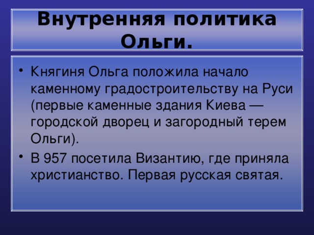 Внутренняя политика Ольги. Княгиня Ольга положила начало каменному градостроительству на Руси (первые каменные здания Киева — городской дворец и загородный терем Ольги). В 957 посетила Византию, где приняла христианство. Первая русская святая. 