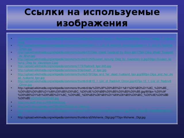 Ссылки на используемые изображения http://upload.wikimedia.org/wikipedia/commons/thumb/9/9d/Pokhod_Olega_v_Tsargrad.jpg/800px-Pokhod_Olega_v_Tsargrad.jpg http://upload.wikimedia.org/wikipedia/commons/thumb/9/90/11_1_List_of_Radzivill_Chron.jpg/250px-11_1_List_of_Radzivill_Chron.jpg http://upload.wikimedia.org/wikipedia/commons/thumb/f/f1/Oleg_shield_Tsargrad_by_Bruni.jpg/775px-Oleg_shield_Tsargrad_by_Bruni.jpg http://upload.wikimedia.org/wikipedia/commons/thumb/2/25/Russian_konung_Oleg_by_Vasnetsov-2.jpg/800px-Russian_konung_Oleg_by_Vasnetsov-2.jpg http://upload.wikimedia.org/wikipedia/commons/7/73/Radzivill_Igor-945.jpg http://upload.wikimedia.org/wikipedia/commons/3/3e/Death_of_Igor.jpg http://upload.wikimedia.org/wikipedia/commons/thumb/5/5f/Olga_and_her_dead_husband_Igor.jpg/800px-Olga_and_her_dead_husband_Igor.jpg http://upload.wikimedia.org/wikipedia/commons/thumb/d/df/15_1_List_of_Radzivill_Chron.jpg/437px-15_1_List_of_Radzivill_Chron.jpg http://upload.wikimedia.org/wikipedia/commons/thumb/d/da/%D0%9F%D0%B5%D1%81%D0%BD%D1%8C_%D0%BE_%D0%B2%D0%B5%D1%89%D0%B5%D0%BC_%D0%9E%D0%BB%D0%B5%D0%B3%D0%B5.jpg/800px-%D0%9F%D0%B5%D1%81%D0%BD%D1%8C_%D0%BE_%D0%B2%D0%B5%D1%89%D0%B5%D0%BC_%D0%9E%D0%BB%D0%B5 %D0%B3%D0%B5.jpg http://rus-wofh.moy.su/458469409.jpg http://im7-tub-ru.yandex.net/i?id=540576476-31-72&n=21 http://upload.wikimedia.org/wikipedia/commons/thumb/f/f7/Greekfire-madridskylitzes1.jpg/800px-Greekfire-madridskylitzes1.jpg http://upload.wikimedia.org/wikipedia/commons/thumb/a/a5/Mshenie_Olgi.jpg/773px-Mshenie_Olgi.jpg 