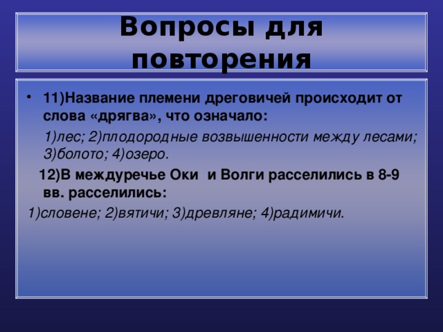 Вопросы для повторения 11)Название племени дреговичей происходит от слова «дрягва», что означало:  1)лес; 2)плодородные возвышенности между лесами; 3)болото; 4)озеро.  12)В междуречье Оки и Волги расселились в 8-9 вв. расселились: 1)словене; 2)вятичи; 3)древляне; 4)радимичи. 