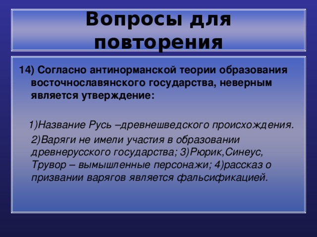 Вопросы для повторения 14) Согласно антинорманской теории образования восточнославянского государства, неверным является утверждение:   1)Название Русь –древнешведского происхождения.  2)Варяги не имели участия в образовании древнерусского государства; 3)Рюрик,Синеус, Трувор – вымышленные персонажи; 4)рассказ о призвании варягов является фальсификацией. 