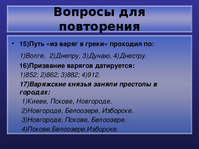 Вопросы для повторения 15)Путь «из варяг в греки» проходил по:  1)Волге, 2)Днепру, 3)Дунаю, 4)Днестру.  16)Призвание варягов датируется:  1)852; 2)862; 3)882; 4)912.  17)Варяжские князья заняли престолы в городах:  1)Киеве, Пскове, Новгороде.  2)Новгороде, Белоозере, Изборске.  3)Новгороде, Пскове, Белоозере.  4)Пскове,Белоозере,Изборске.   