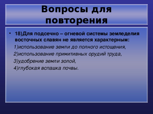 Вопросы для повторения 18)Для подсечно – огневой системы земледелия восточных славян не является характерным:  1)использование земли до полного истощения,  2)использование примитивных орудий труда,  3)удобрение земли золой,  4)глубокая вспашка почвы. 
