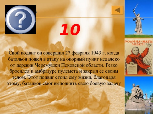 Александр Матросов 10 Свой подвиг он совершил 27 февраля 1943 г, когда  батальон пошел в атаку на опорный пункт недалеко от деревни Черемушки Псковской области. Резко бросился к амбразуре пулемета и закрыл ее своим телом. Этот подвиг стоил ему жизни, благодаря этому, батальон смог выполнить свою боевую задачу 
