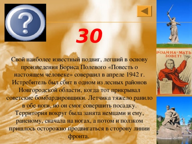 Алексей Петрович Маресьев 30 Свой наиболее известный подвиг, легший в основу произведения Бориса Полевого «Повесть о настоящем человеке» совершил в апреле 1942 г. Истребитель был сбит в одном из лесных районов Новгородской области, когда тот прикрывал советские бомбардировщики. Летчика тяжело ранило в обе ноги, но он смог совершить посадку. Территория вокруг была занята немцами и ему, раненому, сначала на ногах, а потом и ползком пришлось осторожно продвигаться в сторону линии фронта. 