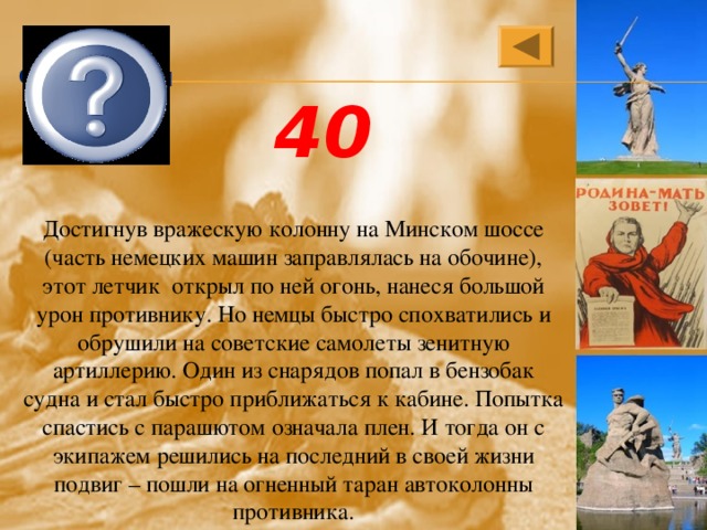 Николай Францевич Гастелло 40 Достигнув вражескую колонну на Минском шоссе (часть немецких машин заправлялась на обочине), этот летчик открыл по ней огонь, нанеся большой урон противнику. Но немцы быстро спохватились и обрушили на советские самолеты зенитную артиллерию. Один из снарядов попал в бензобак судна и стал быстро приближаться к кабине. Попытка спастись с парашютом означала плен. И тогда он с экипажем решились на последний в своей жизни подвиг – пошли на огненный таран автоколонны противника. 