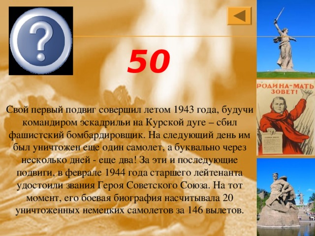  Иван Никитович Кожедуб 50 Свой первый подвиг совершил летом 1943 года, будучи командиром эскадрильи на Курской дуге – сбил фашистский бомбардировщик. На следующий день им был уничтожен еще один самолет, а буквально через несколько дней - еще два! За эти и последующие подвиги, в феврале 1944 года старшего лейтенанта удостоили звания Героя Советского Союза. На тот момент, его боевая биография насчитывала 20 уничтоженных немецких самолетов за 146 вылетов. 