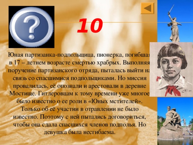 Зина Портнова 10 Юная партизанка-подпольщица, пионерка, погибшая в 17 – летнем возрасте смертью храбрых. Выполняя поручение партизанского отряда, пыталась выйти на связь со спасшимися подпольщиками. Но миссия провалилась, её опознали и арестовали в деревне Мостище. Гитлеровцам к тому времени уже многое было известно о ее роли в «Юных мстителей». Только об её участии в отравлении не было известно. Поэтому с ней пытались договориться, чтобы она сдала спасшихся членов подполья. Но девушка была несгибаема. 