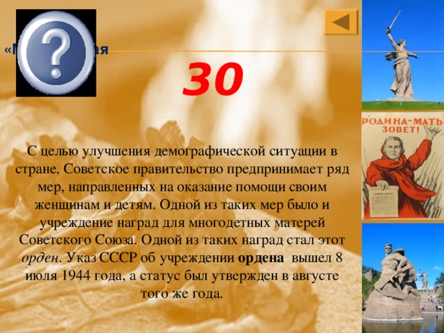 Орден «Материнская слава» 30 С целью улучшения демографической ситуации в стране, Советское правительство предпринимает ряд мер, направленных на оказание помощи своим женщинам и детям. Одной из таких мер было и учреждение наград для многодетных матерей Советского Союза. Одной из таких наград стал этот орден . Указ СССР об учреждении ордена вышел 8 июля 1944 года, а статус был утвержден в августе того же года. 