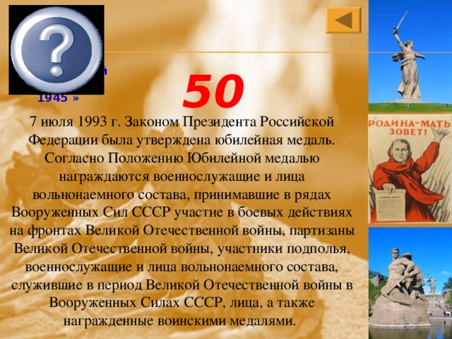 «50 лет Победы в Великой Отечественной войне 1941—1945 » 50 7 июля 1993 г. Законом Президента Российской Федерации была утверждена юбилейная медаль. Согласно Положению Юбилейной медалью награждаются военнослужащие и лица вольнонаемного состава, принимавшие в рядах Вооруженных Сил СССР участие в боевых действиях на фронтах Великой Отечественной войны, партизаны Великой Отечественной войны, участники подполья, военнослужащие и лица вольнонаемного состава, служившие в период Великой Отечественной войны в Вооруженных Силах СССР, лица, а также награжденные воинскими медалями. 