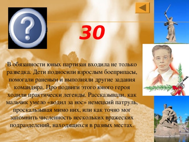  Володя Дубинин 30 В обязанности юных партизан входила не только разведка. Дети подносили взрослым боеприпасы, помогали раненым и выполняли другие задания командира. Про подвиги этого юного героя ходили практически легенды. Рассказывали, как мальчик умело «водил за нос» немецкий патруль, проскальзывая мимо них, или как точно мог запомнить численность нескольких вражеских подразделений, находящихся в разных местах. 