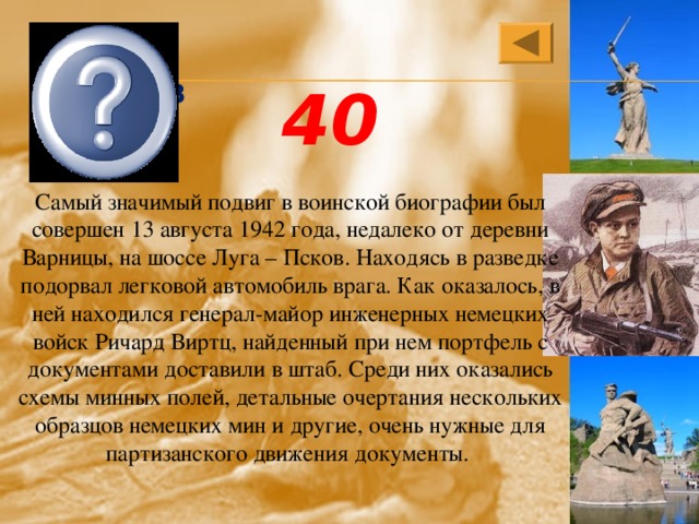 Леня Голиков 40 Самый значимый подвиг в воинской биографии был совершен 13 августа 1942 года, недалеко от деревни Варницы, на шоссе Луга – Псков. Находясь в разведке подорвал легковой автомобиль врага. Как оказалось, в ней находился генерал-майор инженерных немецких войск Ричард Виртц, найденный при нем портфель с документами доставили в штаб. Среди них оказались схемы минных полей, детальные очертания нескольких образцов немецких мин и другие, очень нужные для партизанского движения документы. 