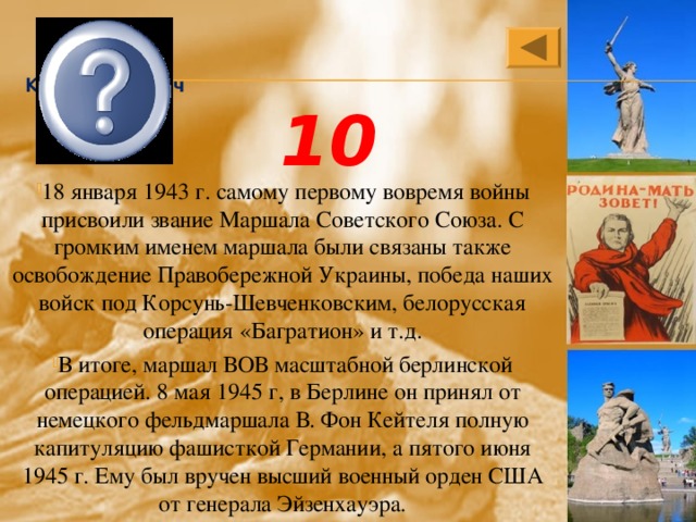 Георгий Константинович Жуков 10 18 января 1943 г. самому первому вовремя войны присвоили звание Маршала Советского Союза. С громким именем маршала были связаны также освобождение Правобережной Украины, победа наших войск под Корсунь-Шевченковским, белорусская операция «Багратион» и т.д. В итоге, маршал ВОВ масштабной берлинской операцией. 8 мая 1945 г, в Берлине он принял от немецкого фельдмаршала В. Фон Кейтеля полную капитуляцию фашисткой Германии, а пятого июня 1945 г. Ему был вручен высший военный орден США от генерала Эйзенхауэра. 