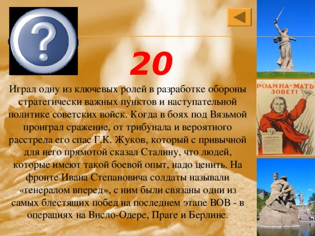 Иван Степанович Конев 20 Играл одну из ключевых ролей в разработке обороны стратегически важных пунктов и наступательной политике советских войск. Когда в боях под Вязьмой проиграл сражение, от трибунала и вероятного расстрела его спас Г.К. Жуков, который с привычной для него прямотой сказал Сталину, что людей, которые имеют такой боевой опыт, надо ценить. На фронте Ивана Степановича солдаты называли «генералом вперед», с ним были связаны одни из самых блестящих побед на последнем этапе ВОВ - в операциях на Висло-Одере, Праге и Берлине. 