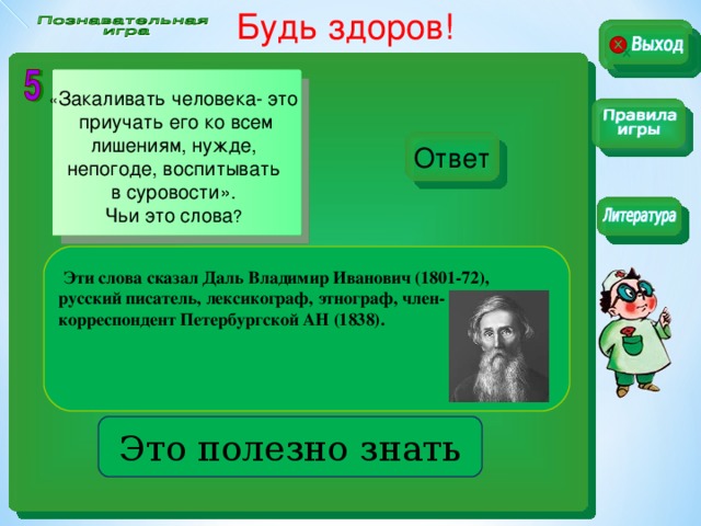 Будь здоров!    « Закаливать человека- это  приучать его ко всем  лишениям, нужде, непогоде, воспитывать  в суровости». Чьи это слова ? Ответ  Эти слова сказал Даль Владимир Иванович (1801-72), русский писатель, лексикограф, этнограф, член-корреспондент Петербургской АН (1838).    Это полезно знать