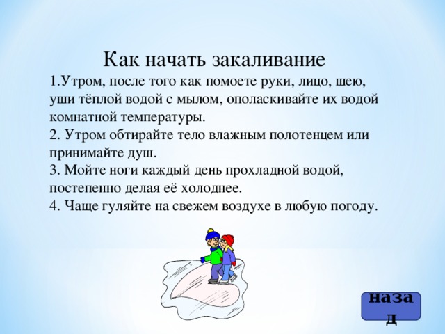 Как начать закаливание Утром, после того как помоете руки, лицо, шею, уши тёплой водой с мылом, ополаскивайте их водой комнатной температуры. 2. Утром обтирайте тело влажным полотенцем или принимайте душ. 3. Мойте ноги каждый день прохладной водой, постепенно делая её холоднее. 4. Чаще гуляйте на свежем воздухе в любую погоду. назад