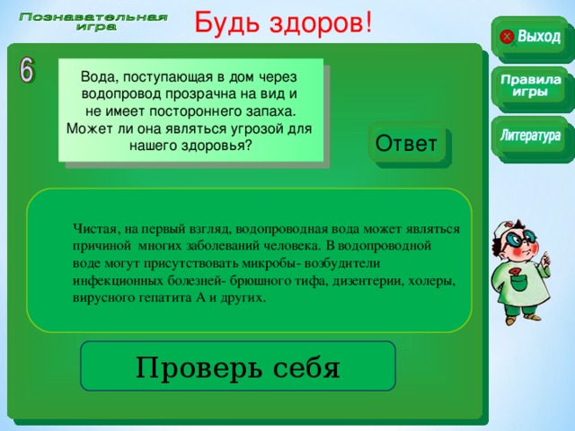 Будь здоров!  Вода, поступающая в дом через водопровод прозрачна на вид и не имеет постороннего запаха. Может ли она являться угрозой для нашего здоровья? Ответ Чистая, на первый взгляд, водопроводная вода может являться причиной многих заболеваний человека. В водопроводной воде могут присутствовать микробы- возбудители инфекционных болезней- брюшного тифа, дизентерии, холеры, вирусного гепатита А и других. Проверь себя