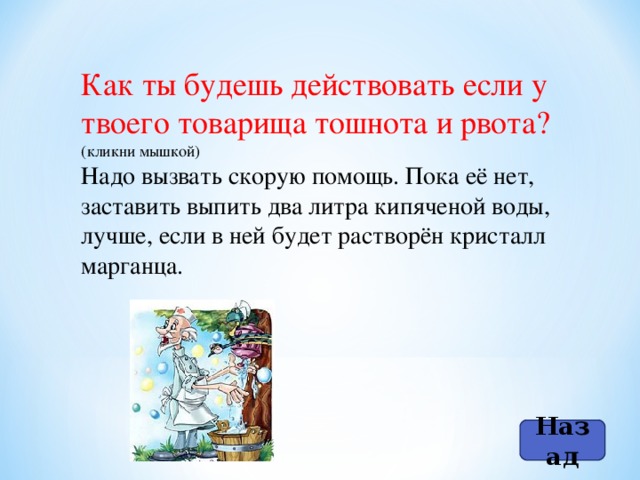 Как ты будешь действовать если у твоего товарища тошнота и рвота? (кликни мышкой) Надо вызвать скорую помощь. Пока её нет, заставить выпить два литра кипяченой воды, лучше, если в ней будет растворён кристалл марганца. Назад